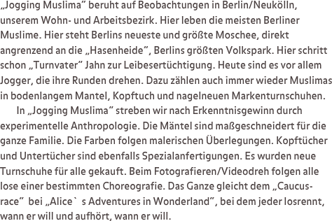 „Jogging Muslima“ beruht auf Beobachtungen in Berlin/Neukölln, unserem Wohn- und Arbeitsbezirk. Hier leben die meisten Berliner Muslime. Hier steht Berlins neueste und größte Moschee, direkt angrenzend an die „Hasenheide”, Berlins größten Volkspark. Hier schritt schon „Turnvater” Jahn zur Leibesertüchtigung. Heute sind es vor allem Jogger, die ihre Runden drehen. Dazu zählen auch immer wieder Muslimas in bodenlangem Mantel, Kopftuch und nagelneuen Markenturnschuhen. 
        In „Jogging Muslima” streben wir nach Erkenntnisgewinn durch experimentelle Anthropologie. Die Mäntel sind maßgeschneidert für die ganze Familie. Die Farben folgen malerischen Überlegungen. Kopftücher und Untertücher sind ebenfalls Spezialanfertigungen. Es wurden neue Turnschuhe für alle gekauft. Beim Fotografieren/Videodreh folgen alle lose einer bestimmten Choreografie. Das Ganze gleicht dem „Caucus-race“  bei „Alice`s Adventures in Wonderland“, bei dem jeder losrennt, wann er will und aufhört, wann er will.