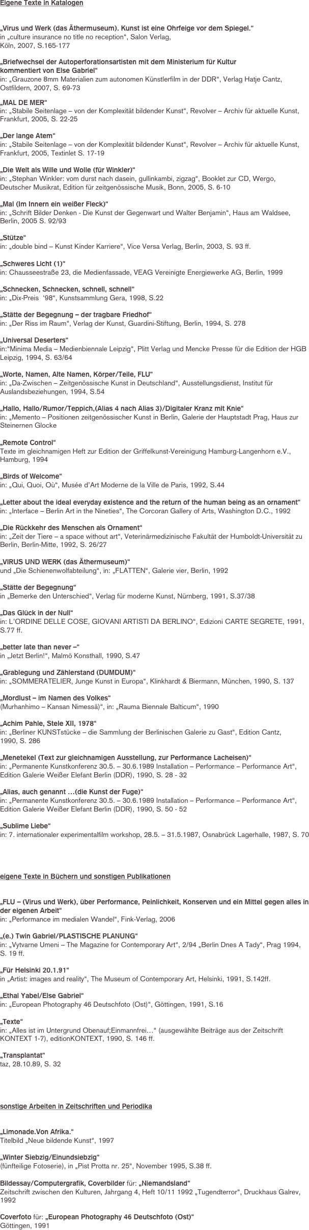 Eigene Texte in Katalogen


„Virus und Werk (das Äthermuseum). Kunst ist eine Ohrfeige vor dem Spiegel.“ 
in „culture insurance no title no reception“, Salon Verlag, 
Köln, 2007, S.165-177

„Briefwechsel der Autoperforationsartisten mit dem Ministerium für Kultur 
kommentiert von Else Gabriel“
in: „Grauzone 8mm Materialien zum autonomen Künstlerfilm in der DDR“, Verlag Hatje Cantz, Ostfildern, 2007, S. 69-73

„MAL DE MER“ 
in: „Stabile Seitenlage – von der Komplexität bildender Kunst“, Revolver – Archiv für aktuelle Kunst, Frankfurt, 2005, S. 22-25

„Der lange Atem“ 
in: „Stabile Seitenlage – von der Komplexität bildender Kunst“, Revolver – Archiv für aktuelle Kunst, Frankfurt, 2005, Textinlet S. 17-19

„Die Welt als Wille und Wolle (für Winkler)“ 
in: „Stephan Winkler: vom durst nach dasein, gullinkambi, zigzag“, Booklet zur CD, Wergo, 
Deutscher Musikrat, Edition für zeitgenössische Musik, Bonn, 2005, S. 6-10

„Mal (Im Innern ein weißer Fleck)“
in: „Schrift Bilder Denken - Die Kunst der Gegenwart und Walter Benjamin“, Haus am Waldsee,
Berlin, 2005 S. 92/93

„Stütze“ 
in: „double bind – Kunst Kinder Karriere“, Vice Versa Verlag, Berlin, 2003, S. 93 ff.

„Schweres Licht (1)“ 
in: Chausseestraße 23, die Medienfassade, VEAG Vereinigte Energiewerke AG, Berlin, 1999

„Schnecken, Schnecken, schnell, schnell“ 
in: „Dix-Preis  ‘98“, Kunstsammlung Gera, 1998, S.22

„Stätte der Begegnung – der tragbare Friedhof“ 
in: „Der Riss im Raum“, Verlag der Kunst, Guardini-Stiftung, Berlin, 1994, S. 278

„Universal Deserters“ 
in:“Minima Media – Medienbiennale Leipzig“, Plitt Verlag und Mencke Presse für die Edition der HGB Leipzig, 1994, S. 63/64

„Worte, Namen, Alte Namen, Körper/Teile, FLU“ 
in: „Da-Zwischen – Zeitgenössische Kunst in Deutschland“, Ausstellungsdienst, Institut für Auslandsbeziehungen, 1994, S.54

„Hallo, Hallo/Rumor/Teppich,(Alias 4 nach Alias 3)/Digitaler Kranz mit Knie“ 
in: „Memento – Positionen zeitgenössischer Kunst in Berlin, Galerie der Hauptstadt Prag, Haus zur Steinernen Glocke

„Remote Control“ 
Texte im gleichnamigen Heft zur Edition der Griffelkunst-Vereinigung Hamburg-Langenhorn e.V., Hamburg, 1994

„Birds of Welcome“ 
in: „Qui, Quoi, Où“, Musée d’Art Moderne de la Ville de Paris, 1992, S.44

„Letter about the ideal everyday existence and the return of the human being as an ornament“ 
in: „Interface – Berlin Art in the Nineties“, The Corcoran Gallery of Arts, Washington D.C., 1992

„Die Rückkehr des Menschen als Ornament“ 
in: „Zeit der Tiere – a space without art“, Veterinärmedizinische Fakultät der Humboldt-Universität zu Berlin, Berlin-Mitte, 1992, S. 26/27

„VIRUS UND WERK (das Äthermuseum)“ 
und „Die Schienenwolfabteilung“, in: „FLATTEN“, Galerie vier, Berlin, 1992

„Stätte der Begegnung“ 
in „Bemerke den Unterschied“, Verlag für moderne Kunst, Nürnberg, 1991, S.37/38

„Das Glück in der Null“ 
in: L’ORDINE DELLE COSE, GIOVANI ARTISTI DA BERLINO“, Edizioni CARTE SEGRETE, 1991, 
S.77 ff.

„better late than never –“ 
in „Jetzt Berlin!“, Malmö Konsthall, 1990, S.47

„Grablegung und Zählerstand (DUMDUM)“ 
in: „SOMMERATELIER, Junge Kunst in Europa“, Klinkhardt & Biermann, München, 1990, S. 137

„Mordlust – im Namen des Volkes“ 
(Murhanhimo – Kansan Nimessä)“, in: „Rauma Biennale Balticum“, 1990

„Achim Pahle, Stele XII, 1978“ 
in: „Berliner KUNSTstücke – die Sammlung der Berlinischen Galerie zu Gast“, Edition Cantz, 
1990, S. 286

„Menetekel (Text zur gleichnamigen Ausstellung, zur Performance Lacheisen)“ 
in: „Permanente Kunstkonferenz 30.5. – 30.6.1989 Installation – Performance – Performance Art“, Edition Galerie Weißer Elefant Berlin (DDR), 1990, S. 28 - 32 

„Alias, auch genannt …(die Kunst der Fuge)“ 
in: „Permanente Kunstkonferenz 30.5. – 30.6.1989 Installation – Performance – Performance Art“, Edition Galerie Weißer Elefant Berlin (DDR), 1990, S. 50 - 52 

„Sublime Liebe“ 
in: 7. internationaler experimentalfilm workshop, 28.5. – 31.5.1987, Osnabrück Lagerhalle, 1987, S. 70




eigene Texte in Büchern und sonstigen Publikationen


„FLU – (Virus und Werk), über Performance, Peinlichkeit, Konserven und ein Mittel gegen alles in der eigenen Arbeit“ 
in: „Performance im medialen Wandel“, Fink-Verlag, 2006

„(e.) Twin Gabriel/PLASTISCHE PLANUNG“ 
in: „Vytvarne Umeni – The Magazine for Contemporary Art“, 2/94 „Berlin Dnes A Tady“, Prag 1994, 
S. 19 ff.

„Für Helsinki 20.1.91“ 
in „Artist: images and reality“, The Museum of Contemporary Art, Helsinki, 1991, S.142ff.

„Ethal Yabel/Else Gabriel“ 
in: „European Photography 46 Deutschfoto (Ost)“, Göttingen, 1991, S.16

„Texte“ 
in: „Alles ist im Untergrund Obenauf;Einmannfrei…“ (ausgewählte Beiträge aus der Zeitschrift KONTEXT 1-7), editionKONTEXT, 1990, S. 146 ff.

„Transplantat“ 
taz, 28.10.89, S. 32




sonstige Arbeiten in Zeitschriften und Periodika


„Limonade.Von Afrika.“ 
Titelbild „Neue bildende Kunst“, 1997

„Winter Siebzig/Einundsiebzig“ 
(fünfteilige Fotoserie), in „Pist Protta nr. 25“, November 1995, S.38 ff.

Bildessay/Computergrafik, Coverbilder für: „Niemandsland“ 
Zeitschrift zwischen den Kulturen, Jahrgang 4, Heft 10/11 1992 „Tugendterror“, Druckhaus Galrev, 1992

Coverfoto für: „European Photography 46 Deutschfoto (Ost)“ 
Göttingen, 1991